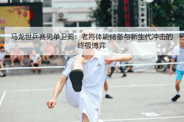 马龙世乒赛男单卫冕：老将体能储备与新生代冲击的终极博弈