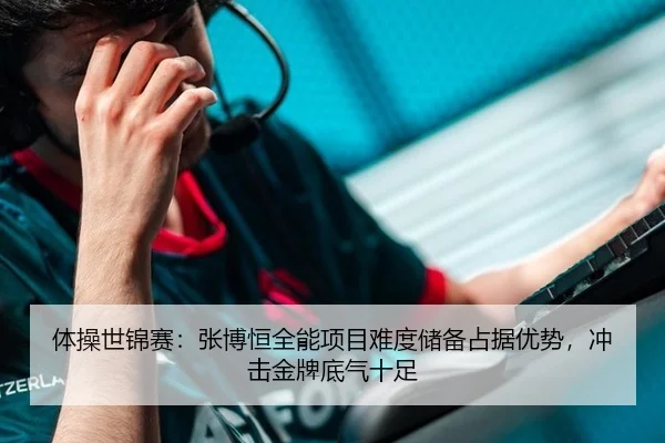 体操世锦赛：张博恒全能项目难度储备占据优势，冲击金牌底气十足