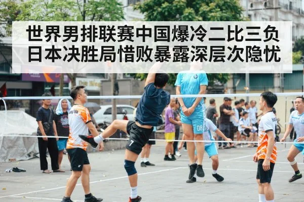 世界男排联赛中国爆冷二比三负日本决胜局惜败暴露深层次隐忧