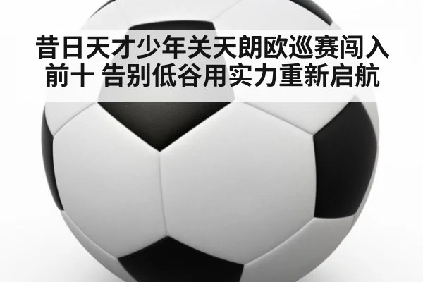 昔日天才少年关天朗欧巡赛闯入前十 告别低谷用实力重新启航